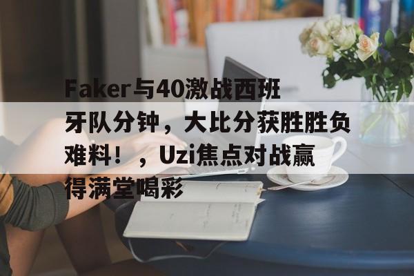 包含Faker与40激战西班牙队分钟，大比分获胜胜负难料！，Uzi焦点对战赢得满堂喝彩的词条-9game