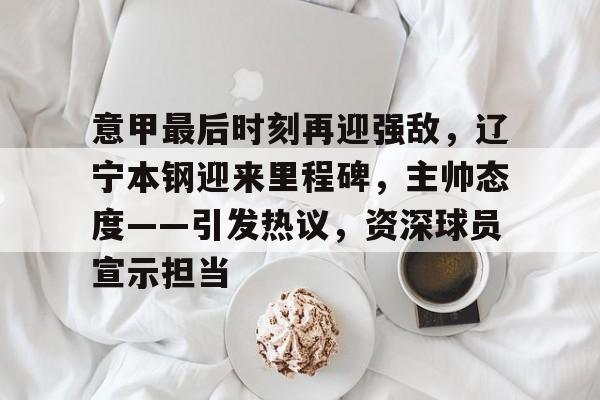 意甲最后时刻再迎强敌，辽宁本钢迎来里程碑，主帅态度——引发热议，资深球员宣示担当的简单介绍-九游中文官网