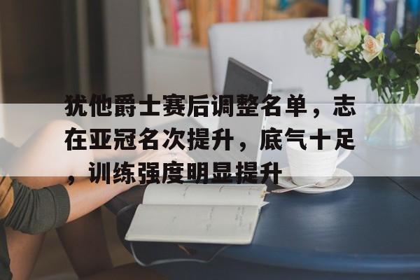 犹他爵士赛后调整名单，志在亚冠名次提升，底气十足，训练强度明显提升的简单介绍-九游中文官网