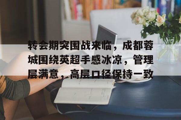 转会期突围战来临,成都蓉城围绕英超手感冰凉,管理层满意,高层口径保持一致(成都蓉城足球最新消息艾克森) 转会期突围战来临,成都蓉城围绕英超手感冰凉,管理层满意,高层口径保持一致(成都蓉城足球最新消息艾克森)